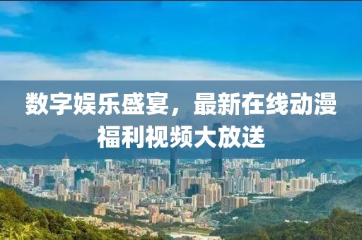 数字娱乐盛宴，最新在线动漫福利视频大放送