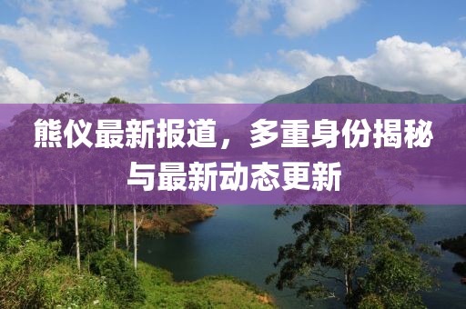 熊仪最新报道，多重身份揭秘与最新动态更新