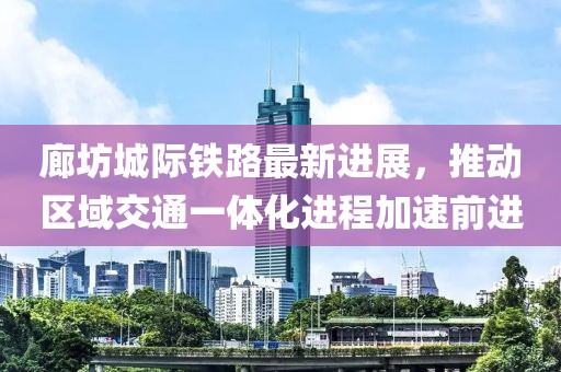 廊坊城际铁路最新进展，推动区域交通一体化进程加速前进