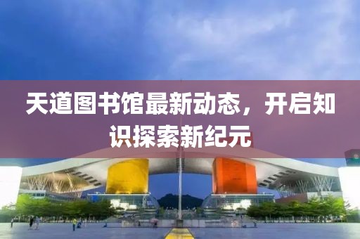 天道图书馆最新动态，开启知识探索新纪元