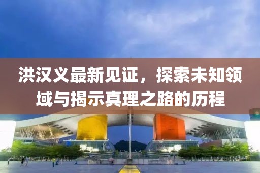 洪汉义最新见证，探索未知领域与揭示真理之路的历程