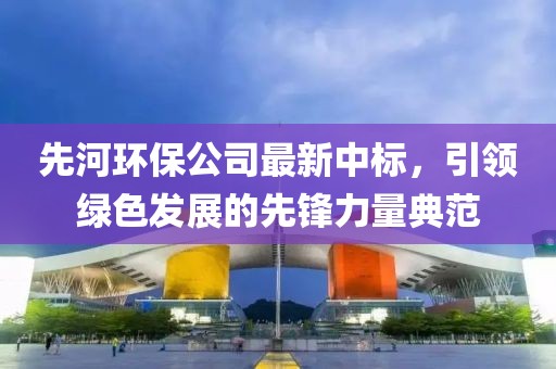 先河环保公司最新中标，引领绿色发展的先锋力量典范