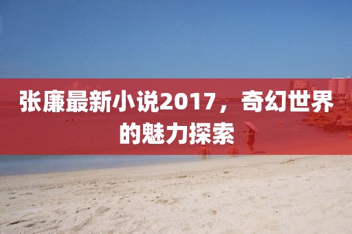 张廉最新小说2017，奇幻世界的魅力探索