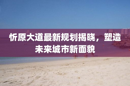 忻原大道最新规划揭晓，塑造未来城市新面貌