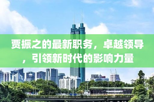 贾振之的最新职务，卓越领导，引领新时代的影响力量