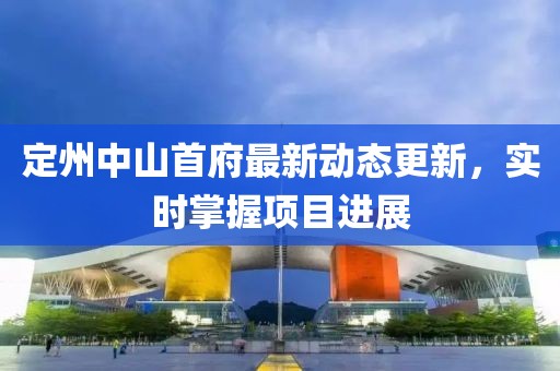 定州中山首府最新动态更新，实时掌握项目进展