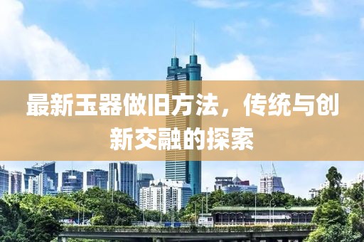 最新玉器做旧方法，传统与创新交融的探索