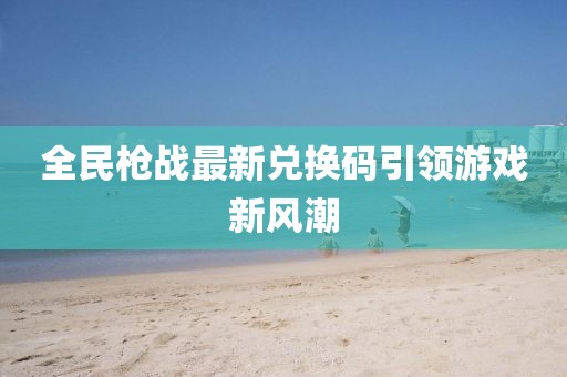 全民枪战最新兑换码引领游戏新风潮