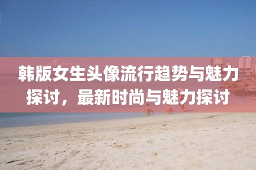 韩版女生头像流行趋势与魅力探讨，最新时尚与魅力探讨