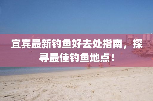 宜宾最新钓鱼好去处指南，探寻最佳钓鱼地点！