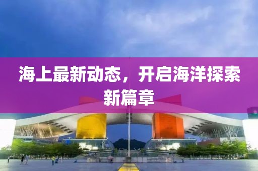 海上最新动态，开启海洋探索新篇章