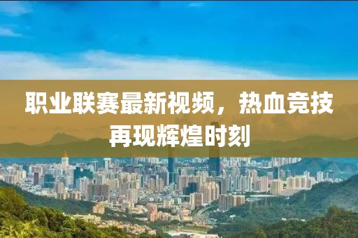 职业联赛最新视频，热血竞技再现辉煌时刻