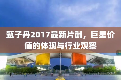 甄子丹2017最新片酬，巨星价值的体现与行业观察