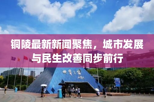 铜陵最新新闻聚焦，城市发展与民生改善同步前行