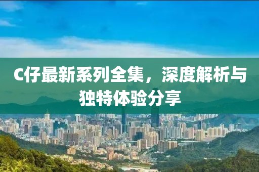C仔最新系列全集，深度解析与独特体验分享