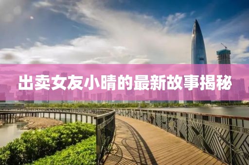 出卖女友小晴的最新故事揭秘