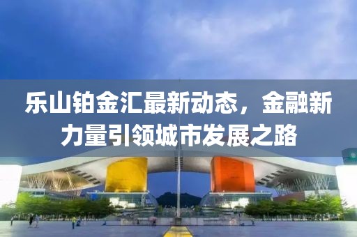 乐山铂金汇最新动态，金融新力量引领城市发展之路