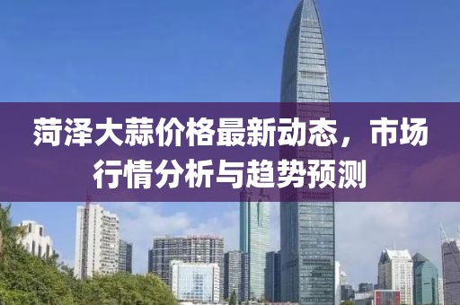 菏泽大蒜价格最新动态，市场行情分析与趋势预测