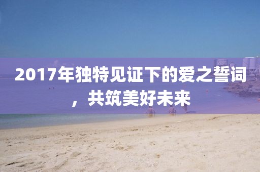 2017年独特见证下的爱之誓词，共筑美好未来