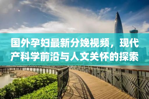 国外孕妇最新分娩视频，现代产科学前沿与人文关怀的探索