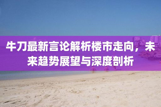牛刀最新言论解析楼市走向，未来趋势展望与深度剖析