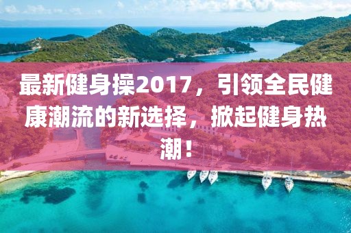 最新健身操2017，引领全民健康潮流的新选择，掀起健身热潮！