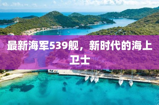 最新海军539舰，新时代的海上卫士