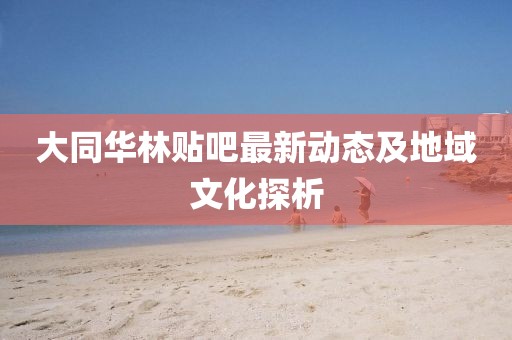 大同华林贴吧最新动态及地域文化探析