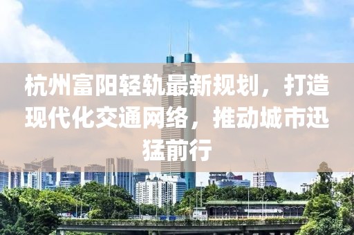 杭州富阳轻轨最新规划，打造现代化交通网络，推动城市迅猛前行