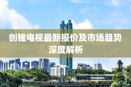 创锥电视最新报价及市场趋势深度解析