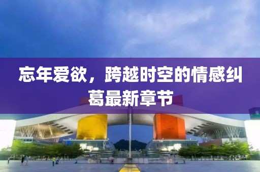 忘年爱欲，跨越时空的情感纠葛最新章节