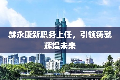 赫永康新职务上任，引领铸就辉煌未来