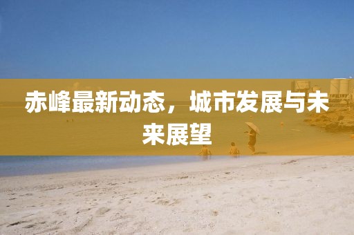 赤峰最新动态，城市发展与未来展望