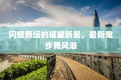 闪耀舞坛的璀璨新星，最新鬼步舞风潮
