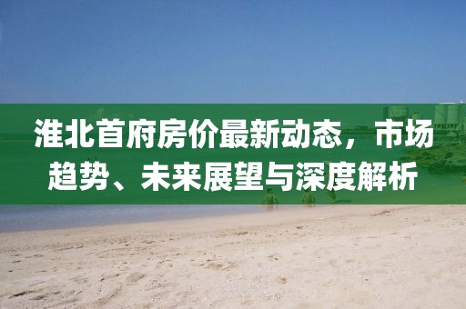 淮北首府房价最新动态，市场趋势、未来展望与深度解析