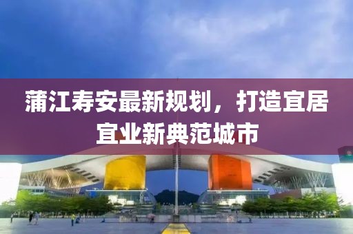 蒲江寿安最新规划，打造宜居宜业新典范城市