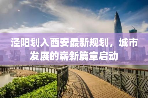 泾阳划入西安最新规划，城市发展的崭新篇章启动