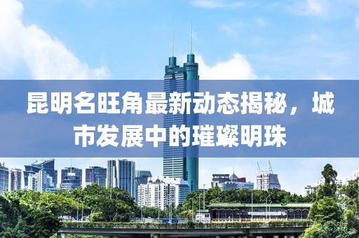 昆明名旺角最新动态揭秘，城市发展中的璀璨明珠