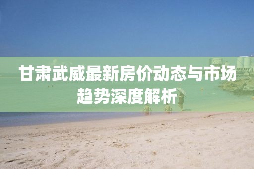 甘肃武威最新房价动态与市场趋势深度解析