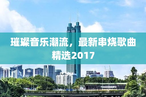 璀璨音乐潮流，最新串烧歌曲精选2017