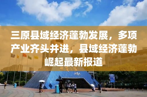 三原县域经济蓬勃发展，多项产业齐头并进，县域经济蓬勃崛起最新报道