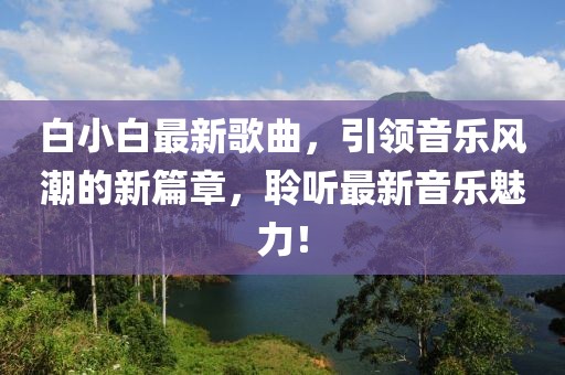 白小白最新歌曲，引领音乐风潮的新篇章，聆听最新音乐魅力！