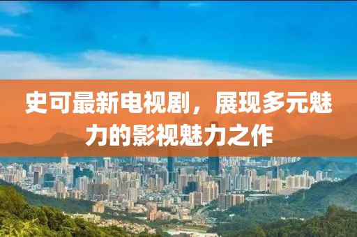 史可最新电视剧，展现多元魅力的影视魅力之作