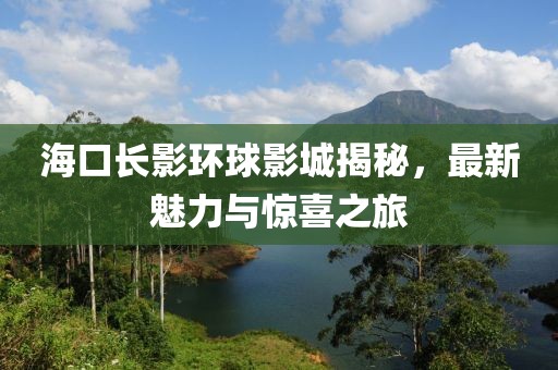 海口长影环球影城揭秘，最新魅力与惊喜之旅