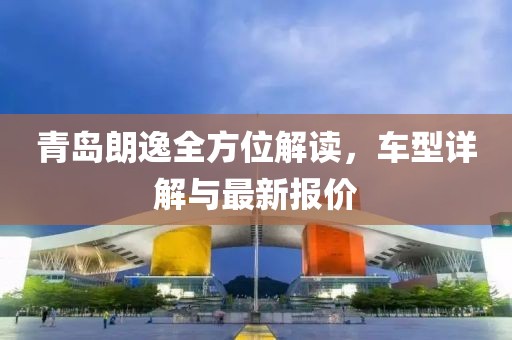 青岛朗逸全方位解读，车型详解与最新报价