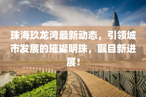 珠海玖龙湾最新动态，引领城市发展的璀璨明珠，瞩目新进展！