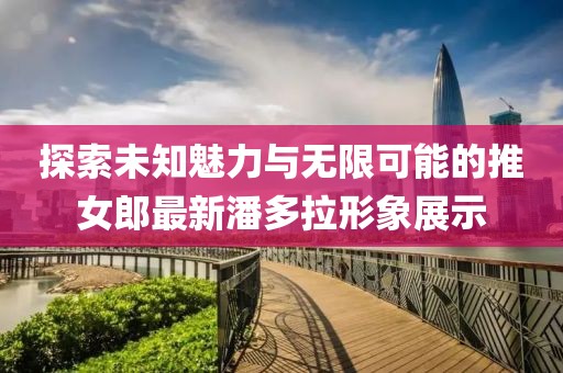 探索未知魅力与无限可能的推女郎最新潘多拉形象展示