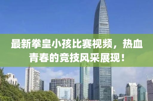 最新拳皇小孩比赛视频，热血青春的竞技风采展现！