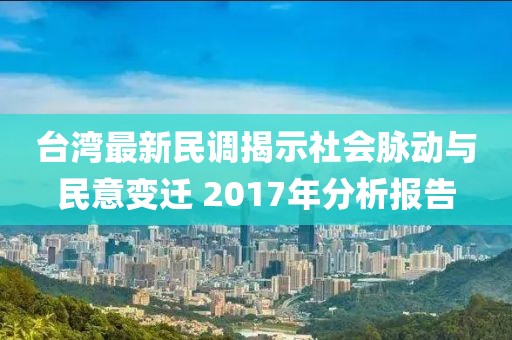 台湾最新民调揭示社会脉动与民意变迁 2017年分析报告