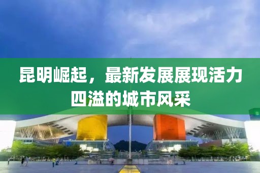 昆明崛起，最新发展展现活力四溢的城市风采